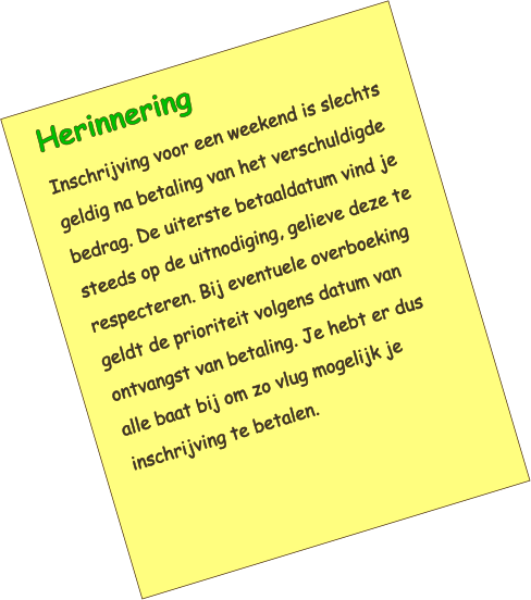 Herinnering Inschrijving voor een weekend is slechts geldig na betaling van het verschuldigde bedrag. De uiterste betaaldatum vind je steeds op de uitnodiging, gelieve deze te respecteren. Bij eventuele overboeking geldt de prioriteit volgens datum van ontvangst van betaling. Je hebt er dus alle baat bij om zo vlug mogelijk je inschrijving te betalen.