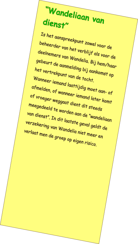 “Wandeliaan van dienst” Is het aanspreekpunt zowel voor de beheerder van het verblijf als voor de deelnemers van Wandelia. Bij hem/haar gebeurt de aanmelding bij aankomst op het vertrekpunt van de tocht. Wanneer iemand laattijdig moet aan- of afmelden, of wanneer iemand later komt of vroeger weggaat dient dit steeds meegedeeld te worden aan de “wandeliaan van dienst”. In dit laatste geval geldt de verzekering van Wandelia niet meer en verlaat men de groep op eigen risico.