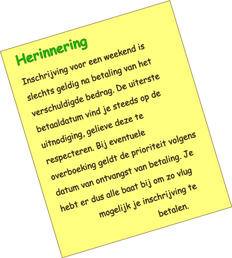 Herinnering Inschrijving voor een weekend is slechts geldig na betaling van het verschuldigde bedrag. De uiterste betaaldatum vind je steeds op de uitnodiging, gelieve deze te respecteren. Bij eventuele overboeking geldt de prioriteit volgens datum van ontvangst van betaling. Je hebt er dus alle baat bij om zo vlug mogelijk je inschrijving te betalen.